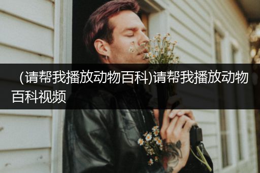 （请帮我播放动物百科)请帮我播放动物百科视频