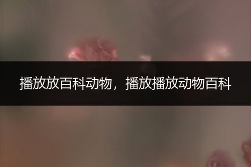 播放放百科动物，播放播放动物百科