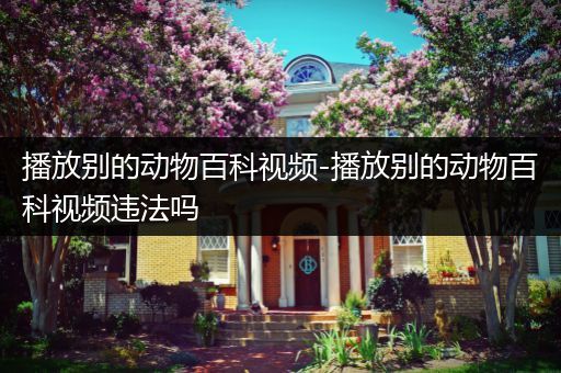 播放别的动物百科视频-播放别的动物百科视频违法吗