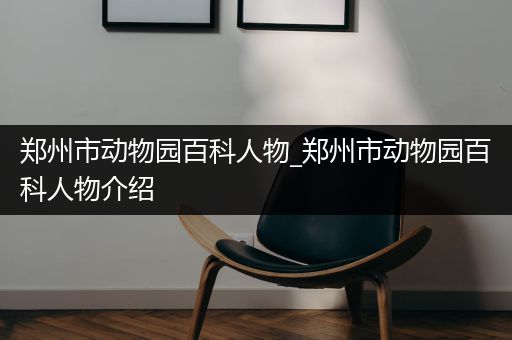 郑州市动物园百科人物_郑州市动物园百科人物介绍