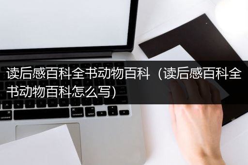 读后感百科全书动物百科（读后感百科全书动物百科怎么写）