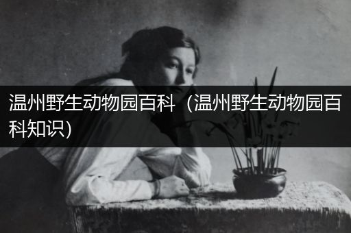 温州野生动物园百科（温州野生动物园百科知识）