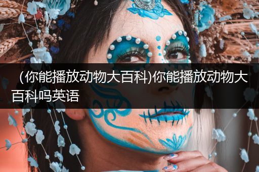 （你能播放动物大百科)你能播放动物大百科吗英语