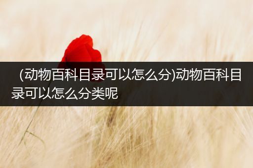 （动物百科目录可以怎么分)动物百科目录可以怎么分类呢