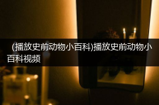 （播放史前动物小百科)播放史前动物小百科视频