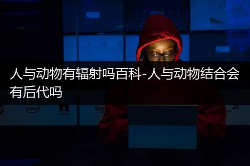 人与动物有辐射吗百科-人与动物结合会有后代吗