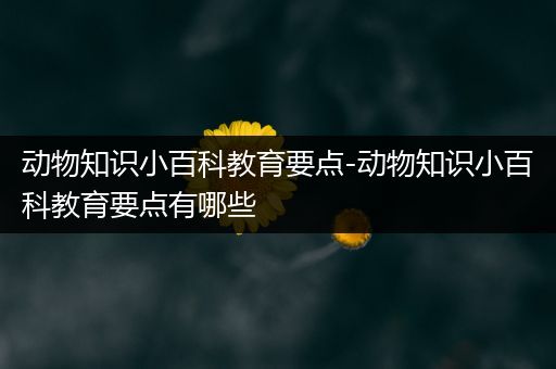 动物知识小百科教育要点-动物知识小百科教育要点有哪些