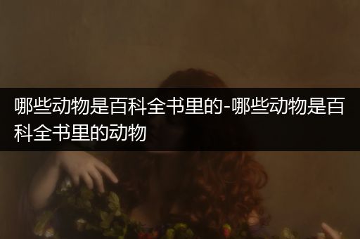 哪些动物是百科全书里的-哪些动物是百科全书里的动物