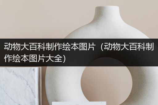 动物大百科制作绘本图片（动物大百科制作绘本图片大全）