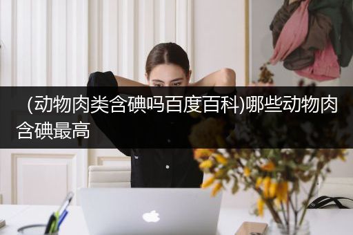 （动物肉类含碘吗百度百科)哪些动物肉含碘最高