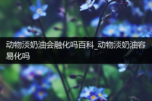 动物淡奶油会融化吗百科_动物淡奶油容易化吗