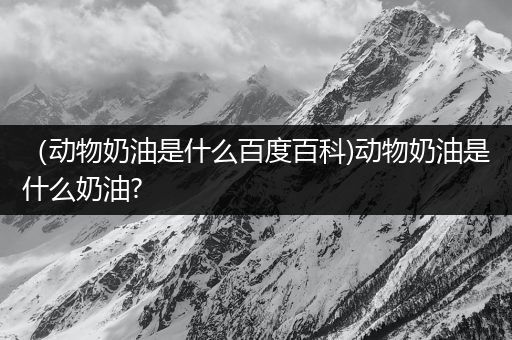 （动物奶油是什么百度百科)动物奶油是什么奶油?