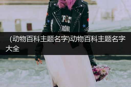 （动物百科主题名字)动物百科主题名字大全