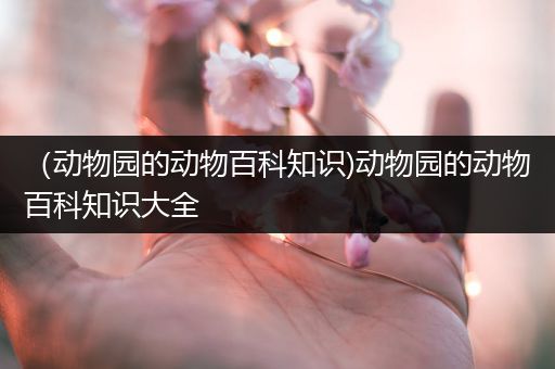 （动物园的动物百科知识)动物园的动物百科知识大全