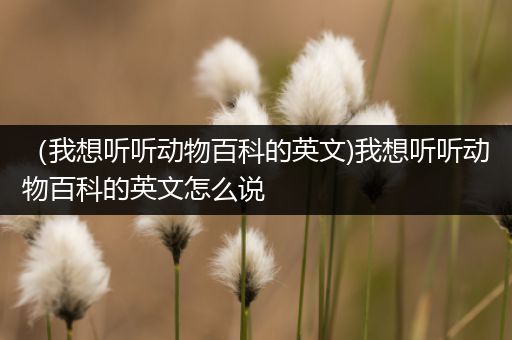 （我想听听动物百科的英文)我想听听动物百科的英文怎么说