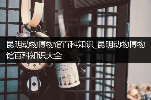 昆明动物博物馆百科知识_昆明动物博物馆百科知识大全