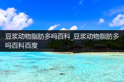 豆浆动物脂肪多吗百科_豆浆动物脂肪多吗百科百度