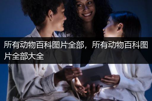 所有动物百科图片全部，所有动物百科图片全部大全