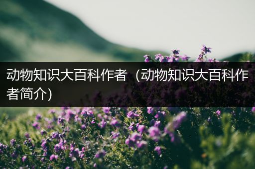 动物知识大百科作者（动物知识大百科作者简介）