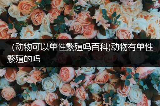 （动物可以单性繁殖吗百科)动物有单性繁殖的吗
