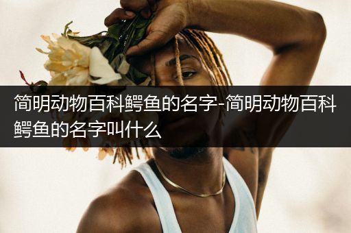 简明动物百科鳄鱼的名字-简明动物百科鳄鱼的名字叫什么