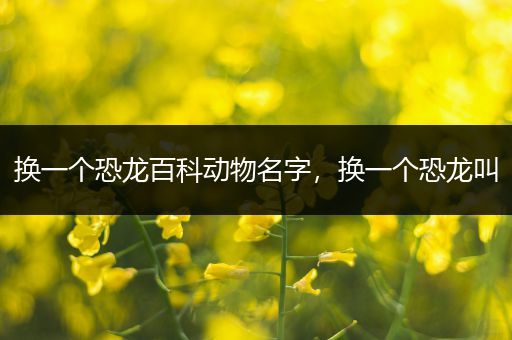 换一个恐龙百科动物名字，换一个恐龙叫