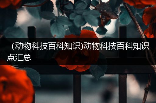 （动物科技百科知识)动物科技百科知识点汇总