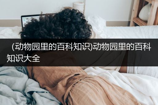 （动物园里的百科知识)动物园里的百科知识大全