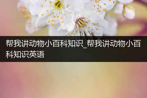 帮我讲动物小百科知识_帮我讲动物小百科知识英语