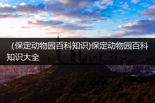 （保定动物园百科知识)保定动物园百科知识大全