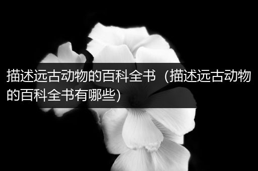 描述远古动物的百科全书（描述远古动物的百科全书有哪些）