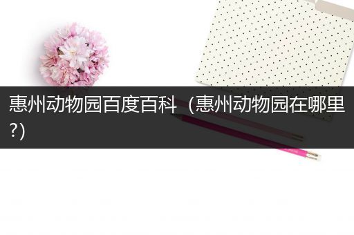惠州动物园百度百科（惠州动物园在哪里?）