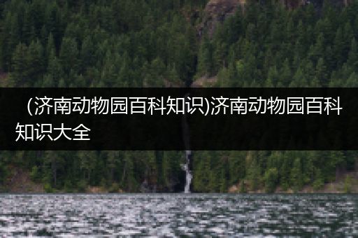 （济南动物园百科知识)济南动物园百科知识大全