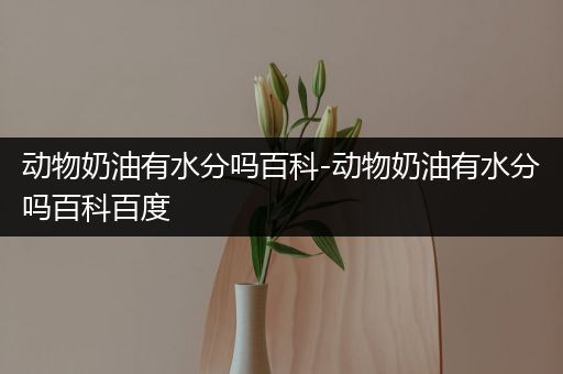 动物奶油有水分吗百科-动物奶油有水分吗百科百度