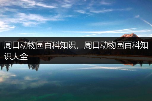 周口动物园百科知识，周口动物园百科知识大全
