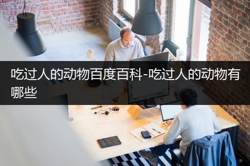 吃过人的动物百度百科-吃过人的动物有哪些
