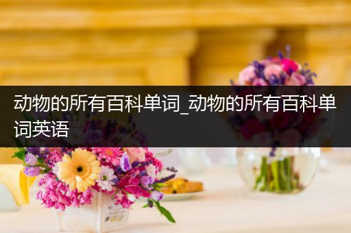 动物的所有百科单词_动物的所有百科单词英语