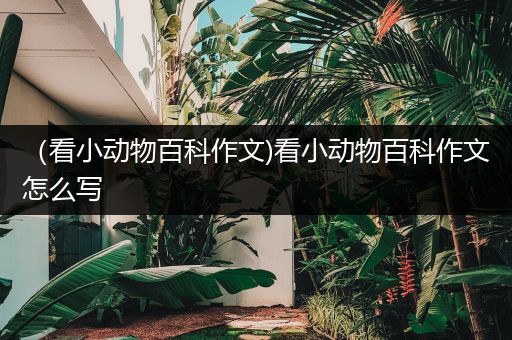 （看小动物百科作文)看小动物百科作文怎么写