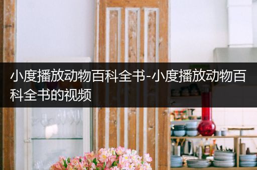 小度播放动物百科全书-小度播放动物百科全书的视频
