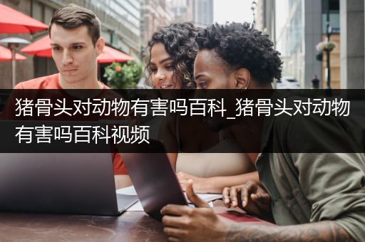 猪骨头对动物有害吗百科_猪骨头对动物有害吗百科视频