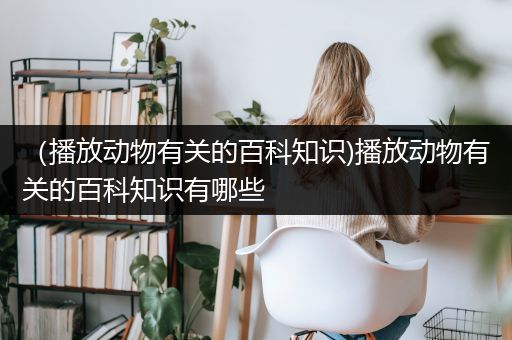 （播放动物有关的百科知识)播放动物有关的百科知识有哪些
