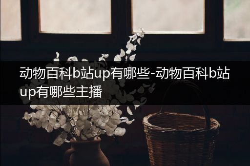 动物百科b站up有哪些-动物百科b站up有哪些主播