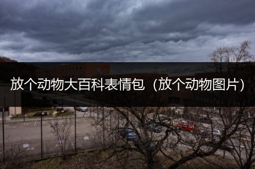 放个动物大百科表情包（放个动物图片）