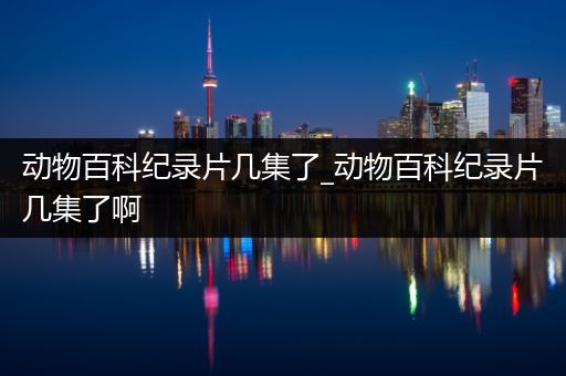 动物百科纪录片几集了_动物百科纪录片几集了啊