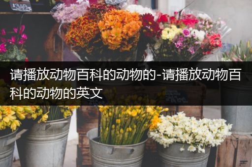 请播放动物百科的动物的-请播放动物百科的动物的英文