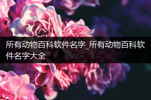所有动物百科软件名字_所有动物百科软件名字大全