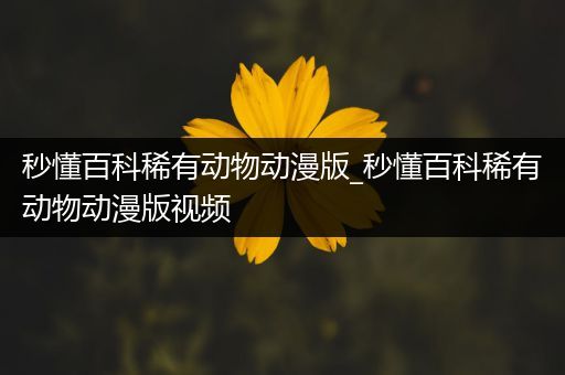 秒懂百科稀有动物动漫版_秒懂百科稀有动物动漫版视频