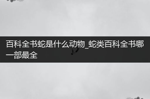 百科全书蛇是什么动物_蛇类百科全书哪一部最全