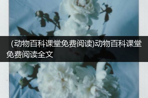 （动物百科课堂免费阅读)动物百科课堂免费阅读全文