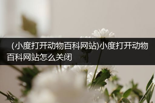 （小度打开动物百科网站)小度打开动物百科网站怎么关闭